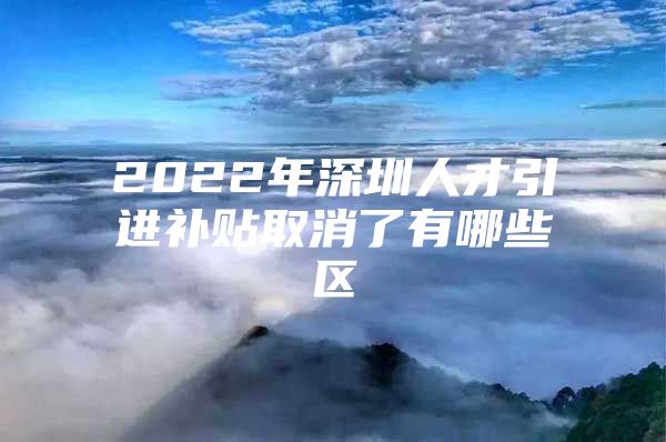 2022年深圳人才引进补贴取消了有哪些区