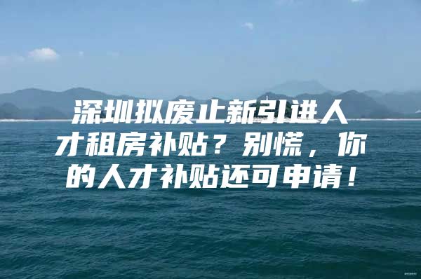 深圳拟废止新引进人才租房补贴？别慌，你的人才补贴还可申请！