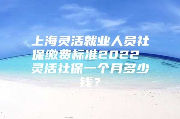 上海灵活就业人员社保缴费标准2022 灵活社保一个月多少钱？