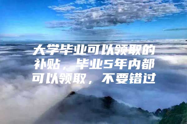 大学毕业可以领取的补贴，毕业5年内都可以领取，不要错过