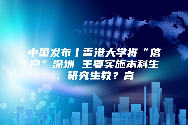 中国发布丨香港大学将“落户”深圳 主要实施本科生、研究生教？育