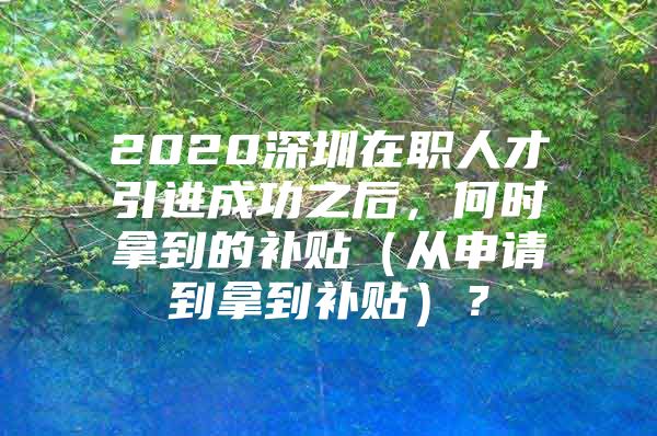 2020深圳在职人才引进成功之后，何时拿到的补贴（从申请到拿到补贴）？