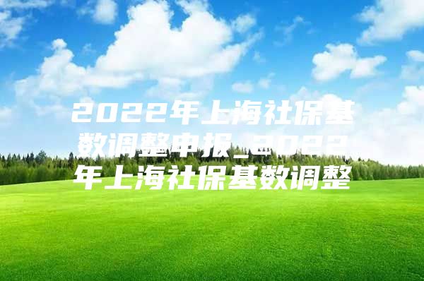 2022年上海社保基数调整申报_2022年上海社保基数调整