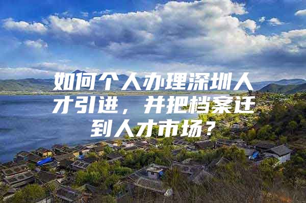 如何个人办理深圳人才引进，并把档案迁到人才市场？