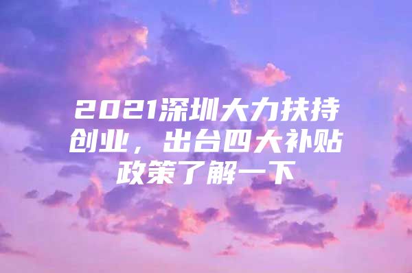 2021深圳大力扶持创业，出台四大补贴政策了解一下