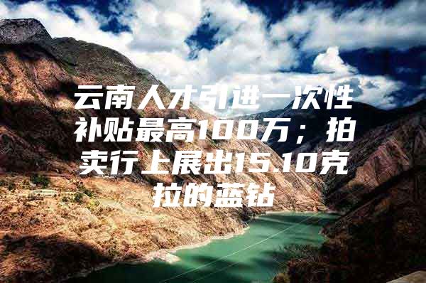 云南人才引进一次性补贴最高100万；拍卖行上展出15.10克拉的蓝钻