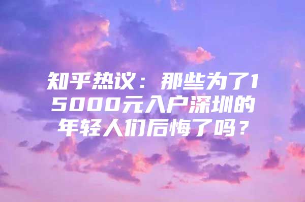 知乎热议：那些为了15000元入户深圳的年轻人们后悔了吗？