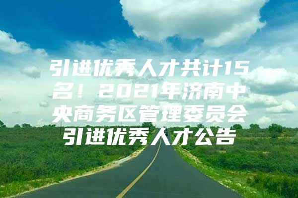 引进优秀人才共计15名！2021年济南中央商务区管理委员会引进优秀人才公告