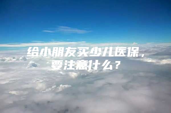 给小朋友买少儿医保，要注意什么？