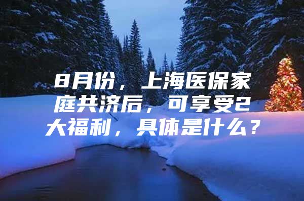 8月份，上海医保家庭共济后，可享受2大福利，具体是什么？