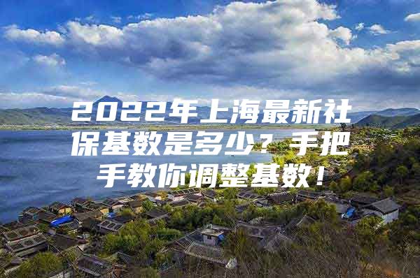 2022年上海最新社保基数是多少？手把手教你调整基数！