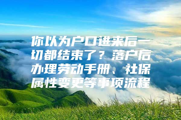 你以为户口进来后一切都结束了？落户后办理劳动手册、社保属性变更等事项流程