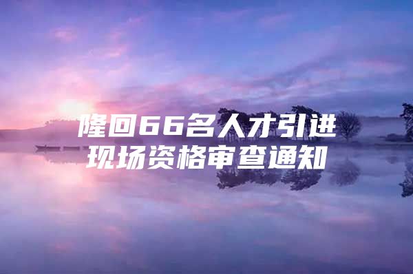 隆回66名人才引进现场资格审查通知