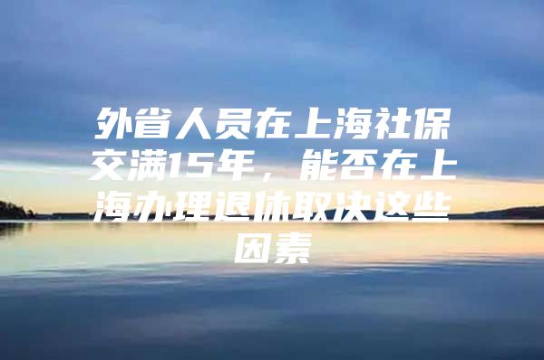 外省人员在上海社保交满15年，能否在上海办理退休取决这些因素