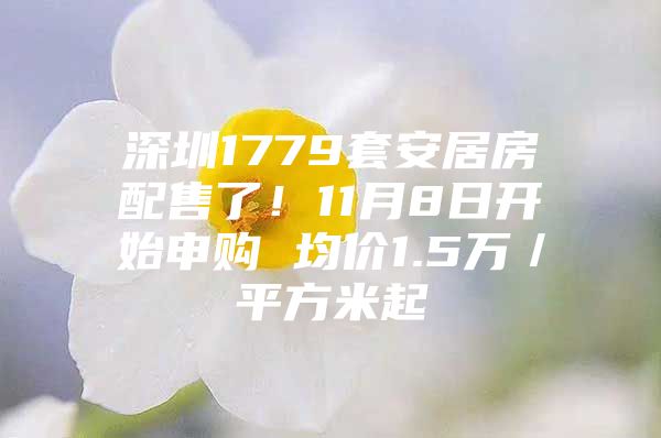 深圳1779套安居房配售了！11月8日开始申购 均价1.5万／平方米起