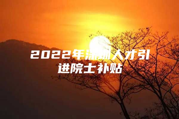 2022年深圳人才引进院士补贴