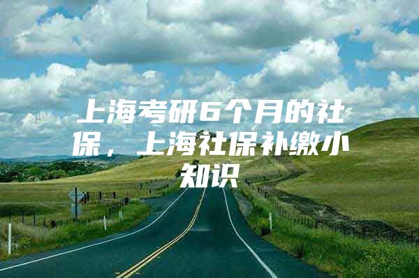 上海考研6个月的社保，上海社保补缴小知识