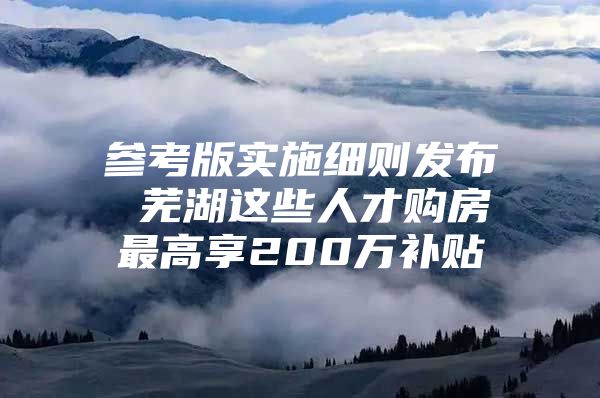 参考版实施细则发布 芜湖这些人才购房最高享200万补贴