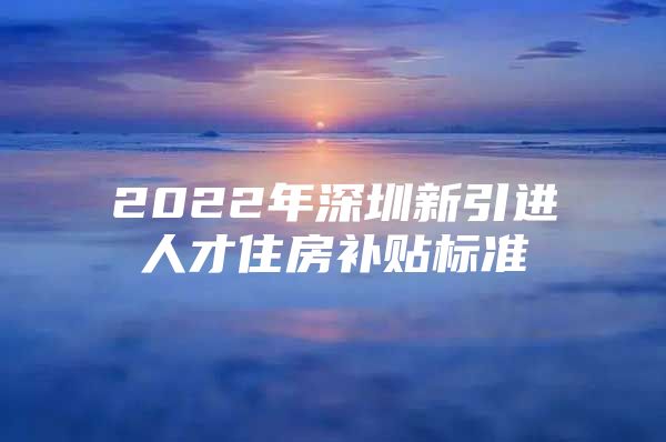 2022年深圳新引进人才住房补贴标准