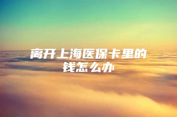 离开上海医保卡里的钱怎么办