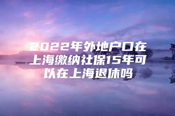 2022年外地户口在上海缴纳社保15年可以在上海退休吗