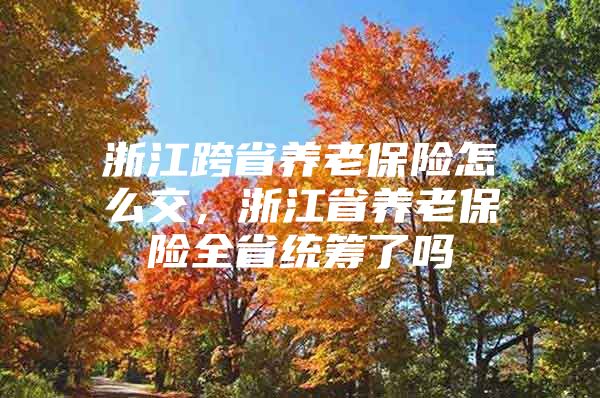 浙江跨省养老保险怎么交，浙江省养老保险全省统筹了吗