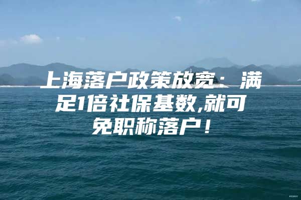 上海落户政策放宽：满足1倍社保基数,就可免职称落户！