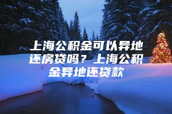 上海公积金可以异地还房贷吗？上海公积金异地还贷款