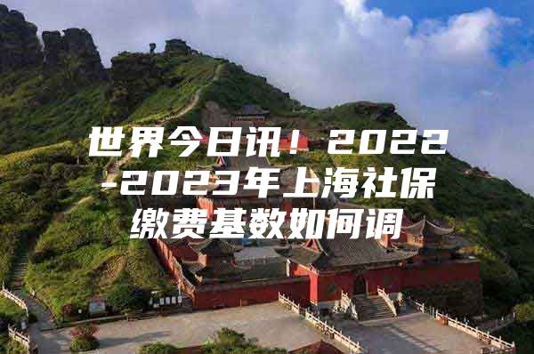 世界今日讯！2022-2023年上海社保缴费基数如何调