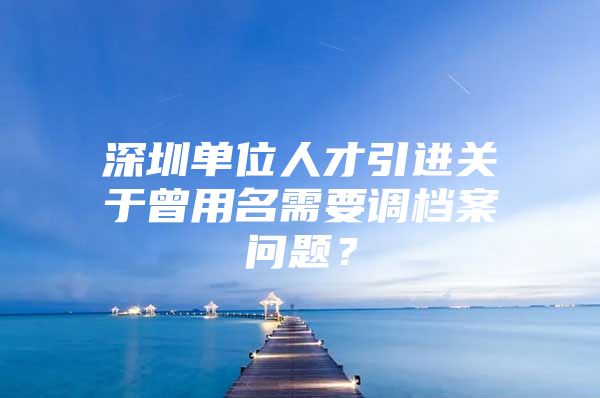 深圳单位人才引进关于曾用名需要调档案问题？