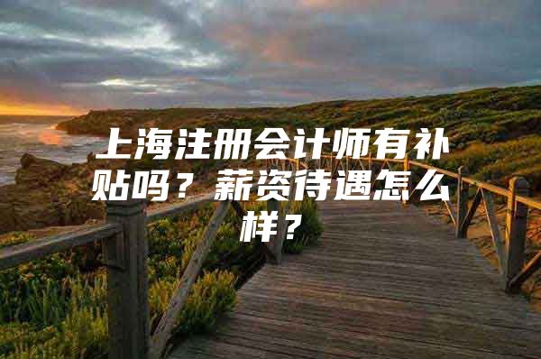 上海注册会计师有补贴吗？薪资待遇怎么样？