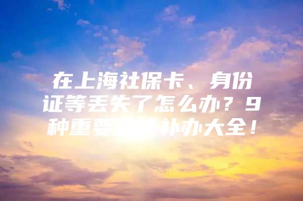 在上海社保卡、身份证等丢失了怎么办？9种重要证件补办大全！