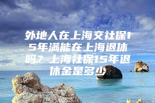 外地人在上海交社保15年满能在上海退休吗？上海社保15年退休金是多少