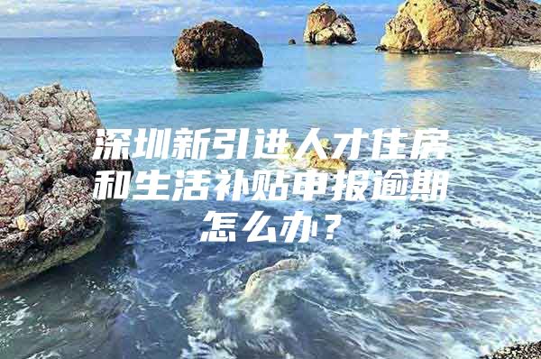 深圳新引进人才住房和生活补贴申报逾期怎么办？