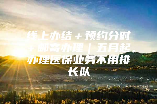 线上办结＋预约分时＋邮寄办理｜五月起，办理医保业务不用排长队