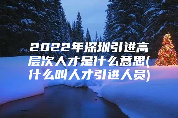 2022年深圳引进高层次人才是什么意思(什么叫人才引进人员)