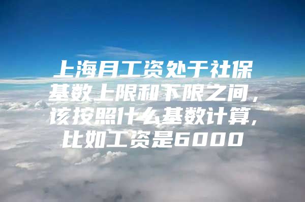 上海月工资处于社保基数上限和下限之间，该按照什么基数计算,比如工资是6000