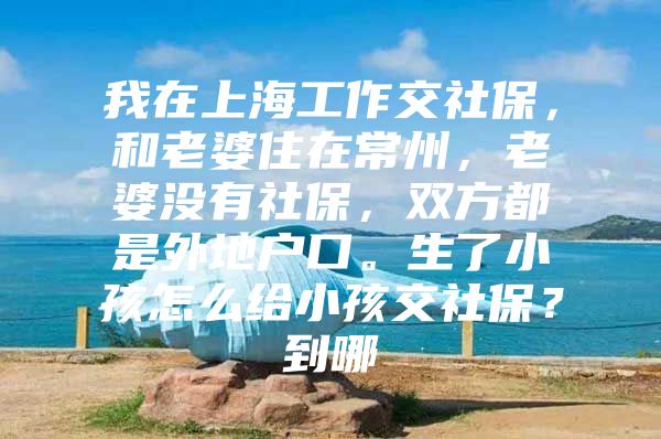 我在上海工作交社保，和老婆住在常州，老婆没有社保，双方都是外地户口。生了小孩怎么给小孩交社保？到哪