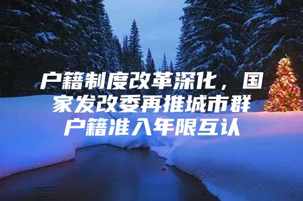 户籍制度改革深化，国家发改委再推城市群户籍准入年限互认