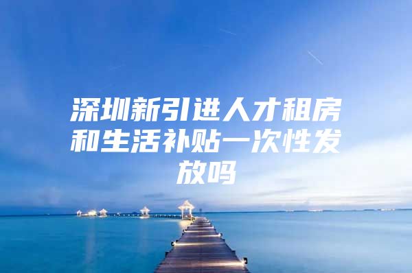 深圳新引进人才租房和生活补贴一次性发放吗