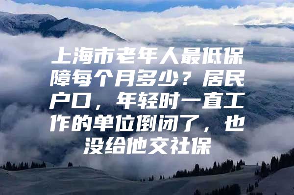 上海市老年人最低保障每个月多少？居民户口，年轻时一直工作的单位倒闭了，也没给他交社保