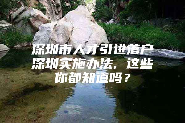 深圳市人才引进落户深圳实施办法, 这些你都知道吗？