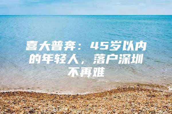 喜大普奔：45岁以内的年轻人，落户深圳不再难