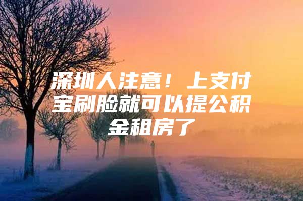 深圳人注意！上支付宝刷脸就可以提公积金租房了