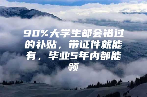 90%大学生都会错过的补贴，带证件就能有，毕业5年内都能领