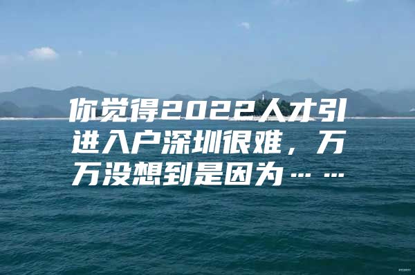 你觉得2022人才引进入户深圳很难，万万没想到是因为……