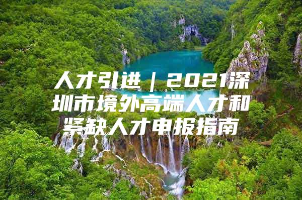 人才引进｜2021深圳市境外高端人才和紧缺人才申报指南