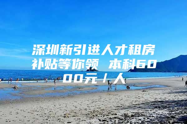 深圳新引进人才租房补贴等你领 本科6000元／人