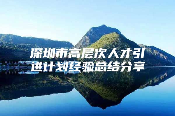 深圳市高层次人才引进计划经验总结分享