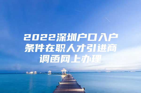 2022深圳户口入户条件在职人才引进商调函网上办理